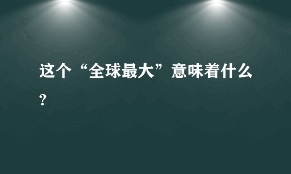 这个“全球最大”意味着什么?