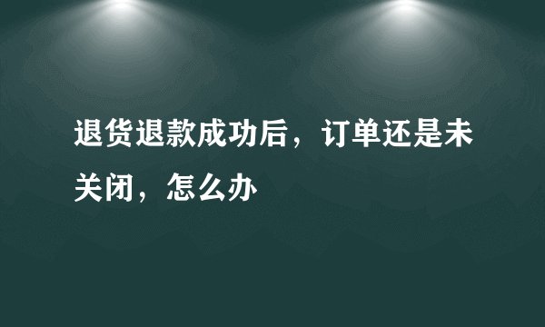 退货退款成功后，订单还是未关闭，怎么办