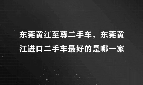 东莞黄江至尊二手车，东莞黄江进口二手车最好的是哪一家