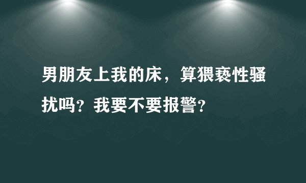 男朋友上我的床，算猥亵性骚扰吗？我要不要报警？