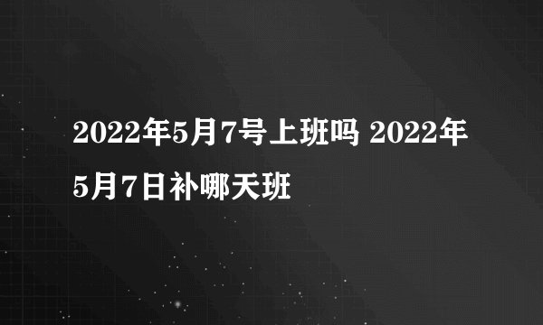2022年5月7号上班吗 2022年5月7日补哪天班