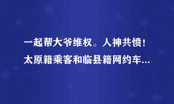 一起帮大爷维权。人神共愤！太原籍乘客和临县籍网约车司机发生冲突！乘客疯狂辱骂20分钟【事情全程经过】
