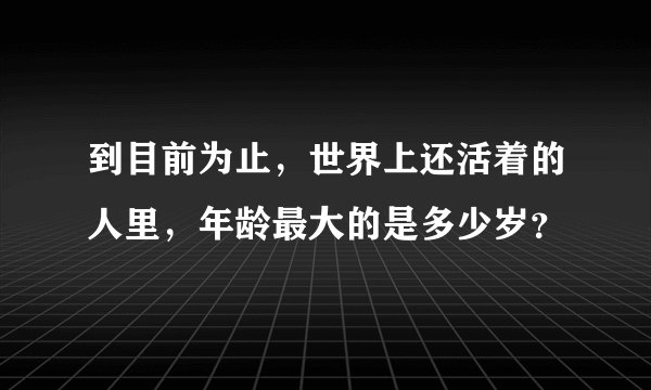 到目前为止，世界上还活着的人里，年龄最大的是多少岁？