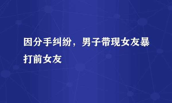 因分手纠纷，男子带现女友暴打前女友