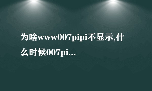 为啥www007pipi不显示,什么时候007pipi可以com正常啊
