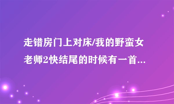 走错房门上对床/我的野蛮女老师2快结尾的时候有一首歌叫什么名字