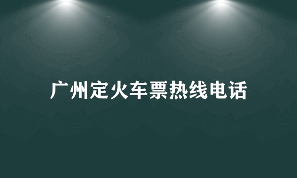 广州定火车票热线电话