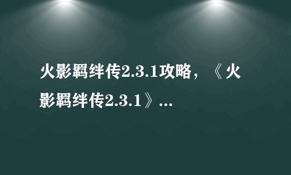 火影羁绊传2.3.1攻略，《火影羁绊传2.3.1》全攻略详解