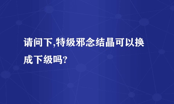 请问下,特级邪念结晶可以换成下级吗?