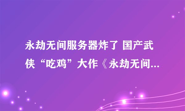 永劫无间服务器炸了 国产武侠“吃鸡”大作《永劫无间》炸服！官方回应：机房网络故障