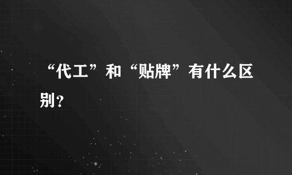 “代工”和“贴牌”有什么区别？