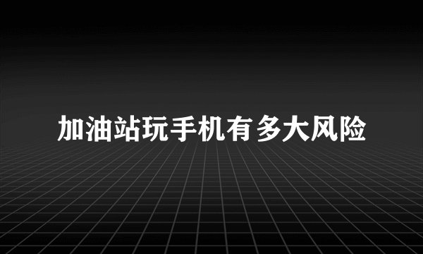 加油站玩手机有多大风险