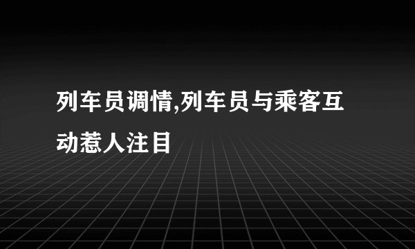 列车员调情,列车员与乘客互动惹人注目