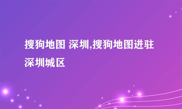 搜狗地图 深圳,搜狗地图进驻深圳城区