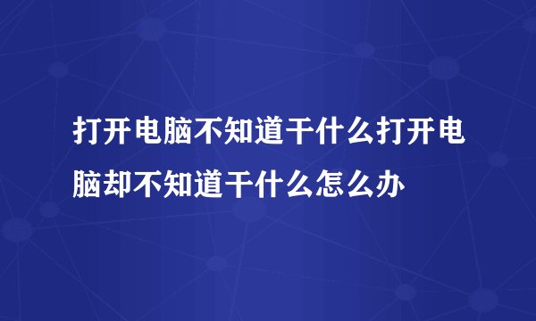 打开电脑不知道干什么打开电脑却不知道干什么怎么办