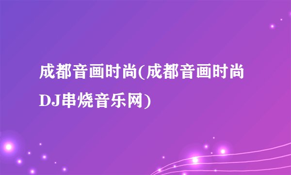 成都音画时尚(成都音画时尚DJ串烧音乐网)