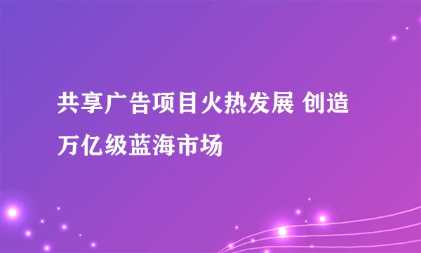 共享广告项目火热发展 创造万亿级蓝海市场