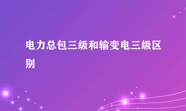 电力总包三级和输变电三级区别