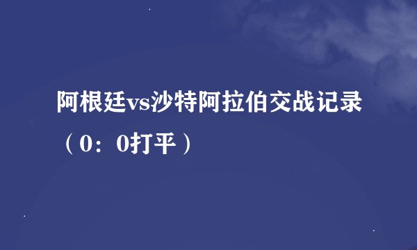 阿根廷vs沙特阿拉伯交战记录（0：0打平）