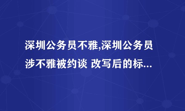 深圳公务员不雅,深圳公务员涉不雅被约谈 改写后的标题：深圳公务员因不雅问题被约谈