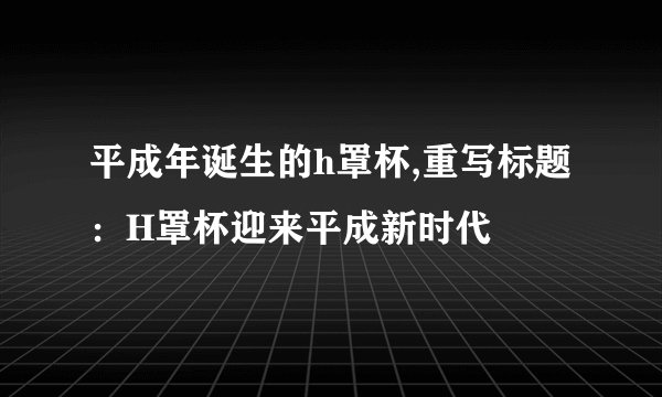 平成年诞生的h罩杯,重写标题：H罩杯迎来平成新时代