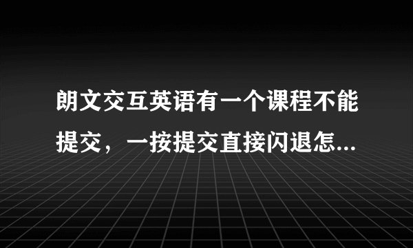 朗文交互英语有一个课程不能提交，一按提交直接闪退怎么办？我卸载又重新下载还是闪退。求帮助谢谢啦