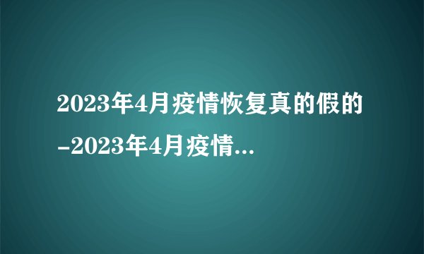 2023年4月疫情恢复真的假的-2023年4月疫情还会严重吗