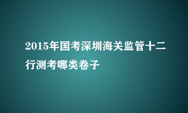 2015年国考深圳海关监管十二行测考哪类卷子