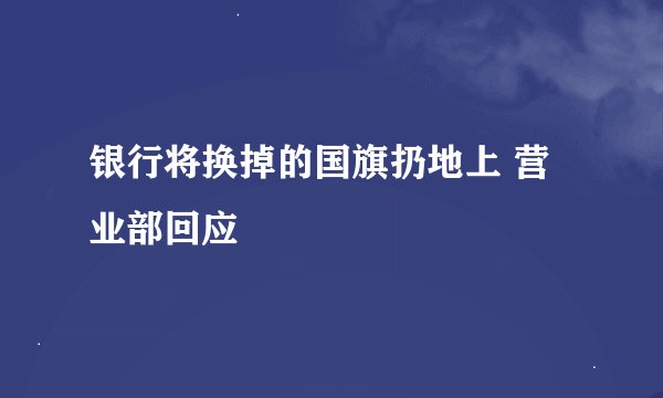 银行将换掉的国旗扔地上 营业部回应
