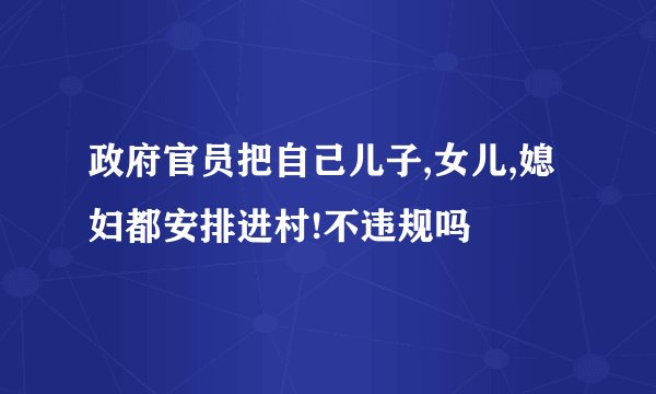 政府官员把自己儿子,女儿,媳妇都安排进村!不违规吗