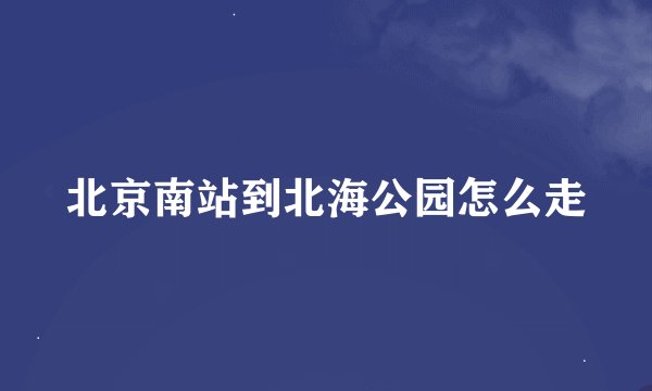 北京南站到北海公园怎么走