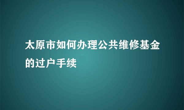 太原市如何办理公共维修基金的过户手续