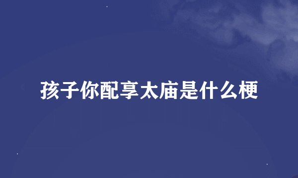 孩子你配享太庙是什么梗