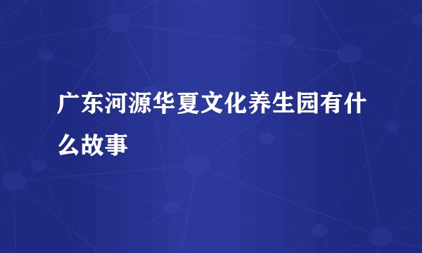 广东河源华夏文化养生园有什么故事