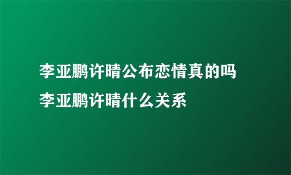 李亚鹏许晴公布恋情真的吗 李亚鹏许晴什么关系