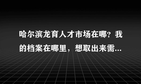 哈尔滨龙育人才市场在哪？我的档案在哪里，想取出来需要带什么证件吗？