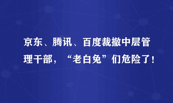 京东、腾讯、百度裁撤中层管理干部，“老白兔”们危险了！