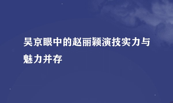吴京眼中的赵丽颖演技实力与魅力并存
