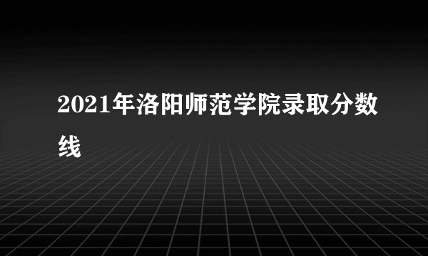 2021年洛阳师范学院录取分数线
