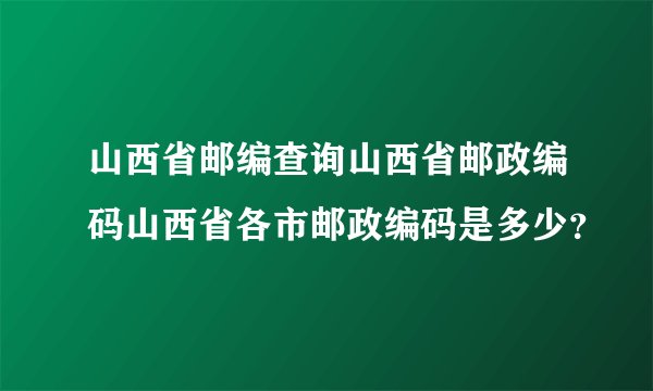 山西省邮编查询山西省邮政编码山西省各市邮政编码是多少？