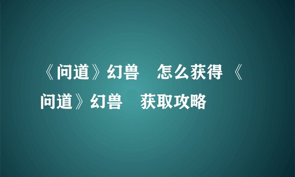 《问道》幻兽玦怎么获得 《问道》幻兽玦获取攻略