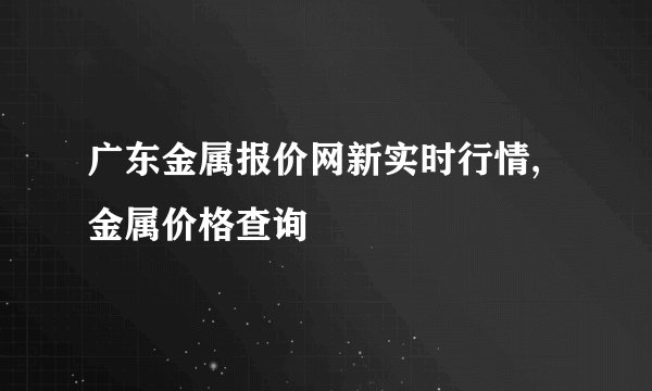广东金属报价网新实时行情,金属价格查询