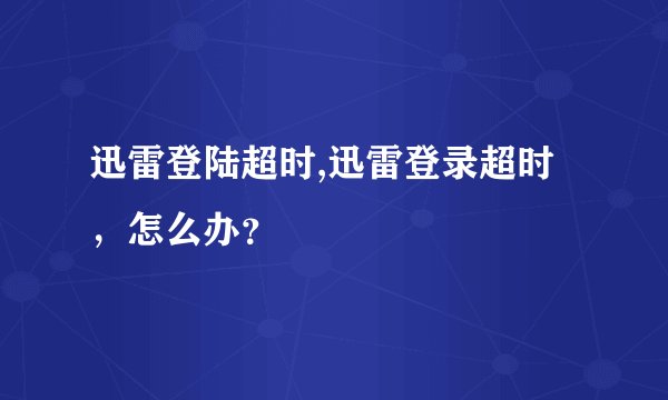 迅雷登陆超时,迅雷登录超时，怎么办？
