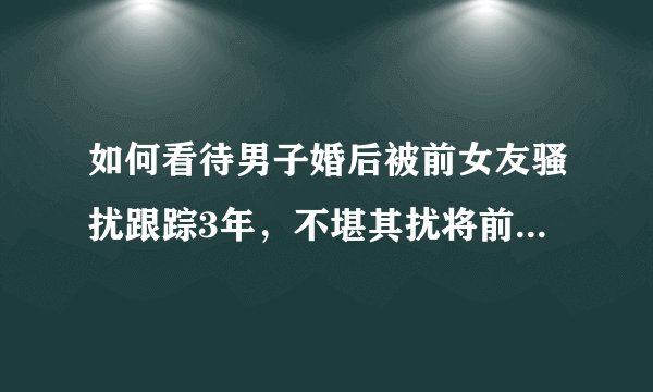 如何看待男子婚后被前女友骚扰跟踪3年，不堪其扰将前女友起诉？如何避免此类事件的发生？