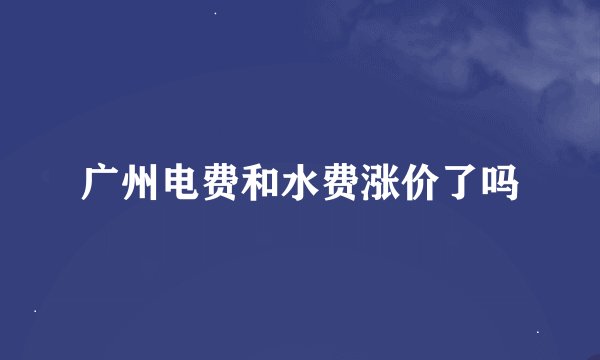 广州电费和水费涨价了吗
