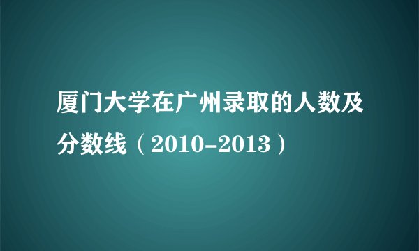 厦门大学在广州录取的人数及分数线（2010-2013）