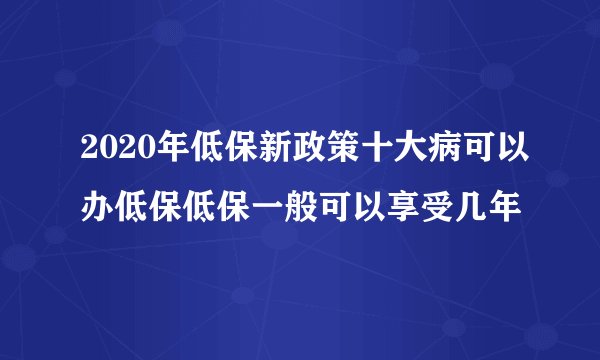 2020年低保新政策十大病可以办低保低保一般可以享受几年
