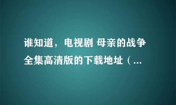 谁知道，电视剧 母亲的战争 全集高清版的下载地址（可用迅雷下载的），谢谢！