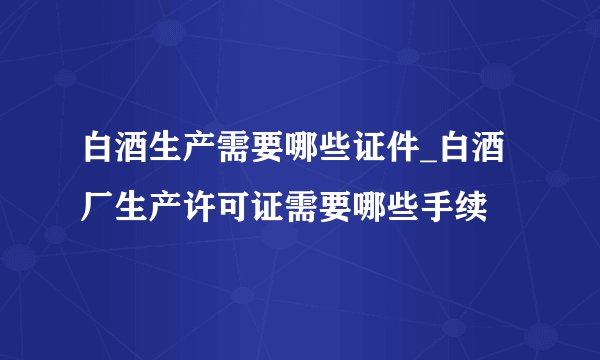 白酒生产需要哪些证件_白酒厂生产许可证需要哪些手续