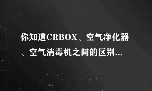 你知道CRBOX、空气净化器、空气消毒机之间的区别吗，作为消费者，我们到底要怎么选呢？